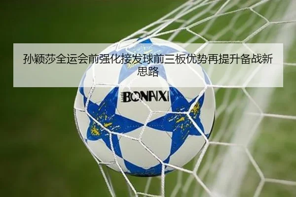 孙颖莎全运会前强化接发球前三板优势再提升备战新思路
