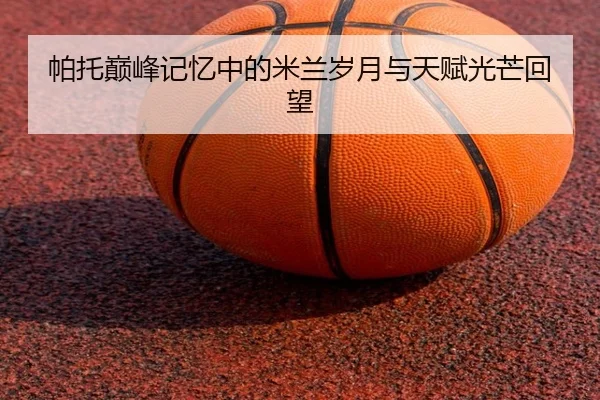 帕托巅峰记忆中的米兰岁月与天赋光芒回望
